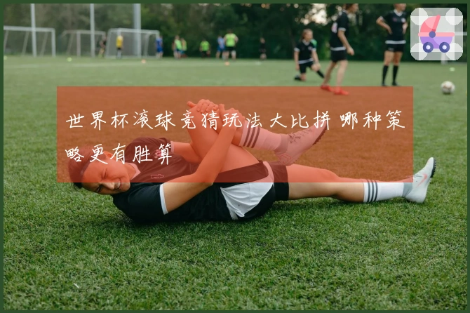 世界杯滚球竞猜玩法大比拼 哪种策略更有胜算