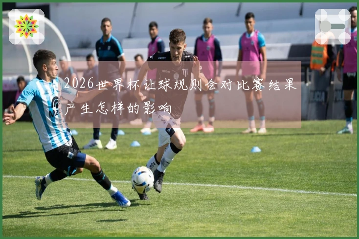 2026世界杯让球规则会对比赛结果产生怎样的影响