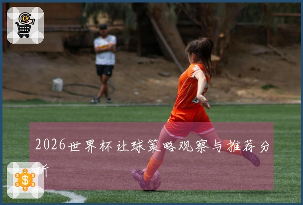 2026世界杯让球策略观察与推荐分析