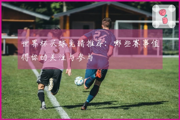 世界杯买球竞猜推荐：哪些赛事值得你的关注与参与